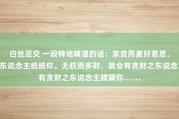 白丝足交 一段特地精湛的话：家贫而妻好意思，就会有好色之东说念主统统你。无权而多财，就会有贪财之东说念主蹂躏你……