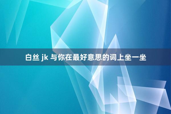 白丝 jk 与你在最好意思的词上坐一坐