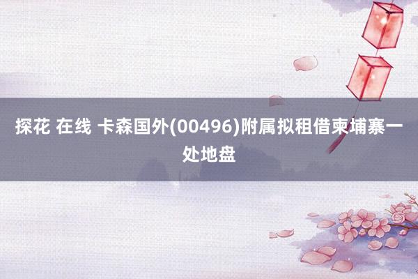 探花 在线 卡森国外(00496)附属拟租借柬埔寨一处地盘