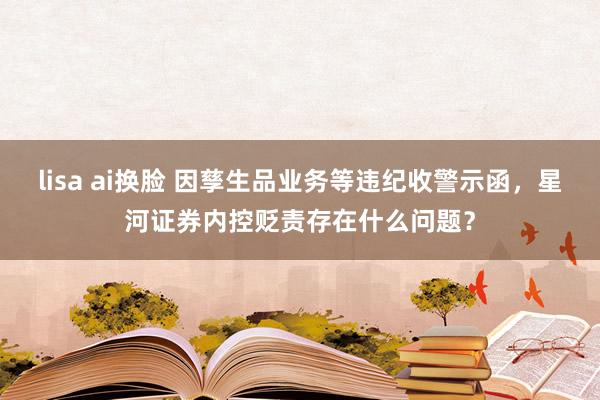 lisa ai换脸 因孳生品业务等违纪收警示函，星河证券内控贬责存在什么问题？