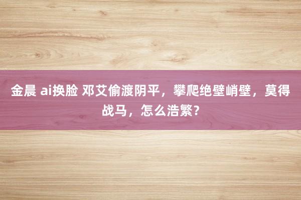 金晨 ai换脸 邓艾偷渡阴平，攀爬绝壁峭壁，莫得战马，怎么浩繁？