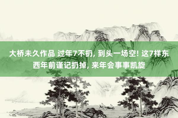 大桥未久作品 过年7不扔, 到头一场空! 这7样东西年前谨记扔掉, 来年会事事凯旋