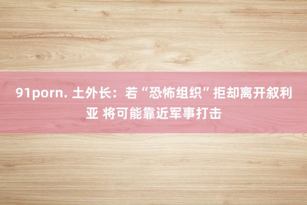 91porn. 土外长：若“恐怖组织”拒却离开叙利亚 将可能靠近军事打击
