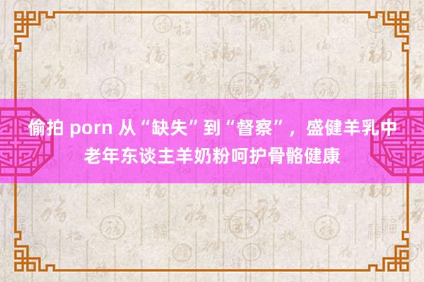 偷拍 porn 从“缺失”到“督察”，盛健羊乳中老年东谈主羊奶粉呵护骨骼健康