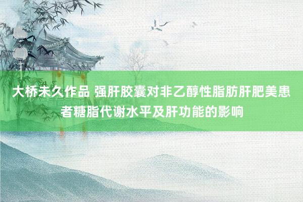 大桥未久作品 强肝胶囊对非乙醇性脂肪肝肥美患者糖脂代谢水平及肝功能的影响