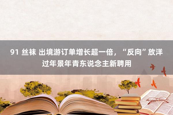 91 丝袜 出境游订单增长超一倍，“反向”放洋过年景年青东说念主新聘用