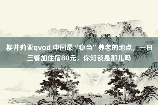 樱井莉亚qvod 中国最“稳当”养老的地点，一日三餐加住宿80元，你知谈是那儿吗