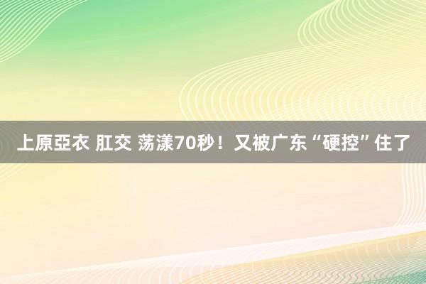 上原亞衣 肛交 荡漾70秒！又被广东“硬控”住了