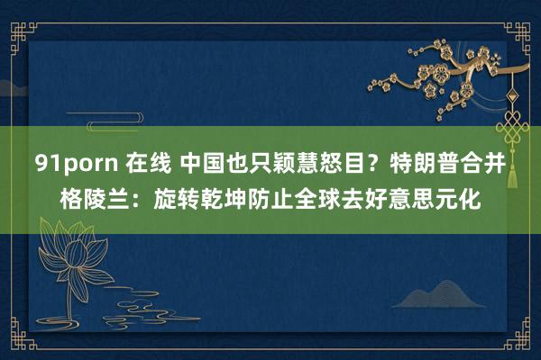 91porn 在线 中国也只颖慧怒目？特朗普合并格陵兰：旋转乾坤防止全球去好意思元化