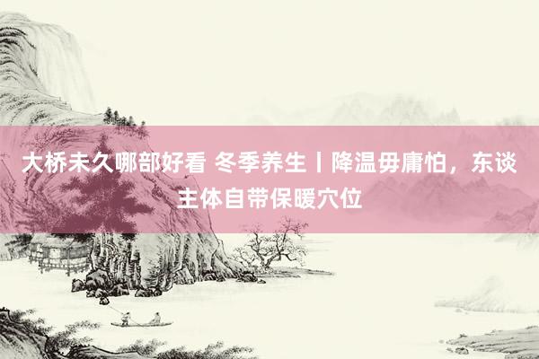 大桥未久哪部好看 冬季养生丨降温毋庸怕，东谈主体自带保暖穴位