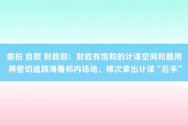 偷拍 自慰 财政部：财政有饱和的计谋空间和器用 将密切追踪海番邦内场地、梯次拿出计谋“后手”