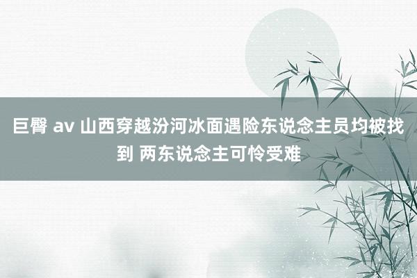 巨臀 av 山西穿越汾河冰面遇险东说念主员均被找到 两东说念主可怜受难