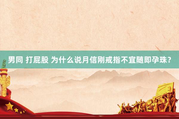 男同 打屁股 为什么说月信刚戒指不宜随即孕珠？