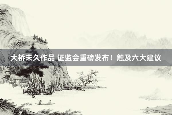 大桥未久作品 证监会重磅发布！触及六大建议