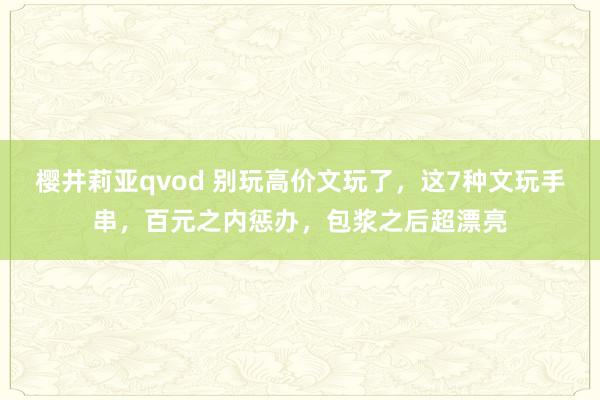 樱井莉亚qvod 别玩高价文玩了，这7种文玩手串，百元之内惩办，包浆之后超漂亮