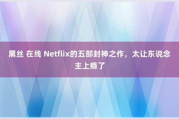 黑丝 在线 Netflix的五部封神之作，太让东说念主上瘾了