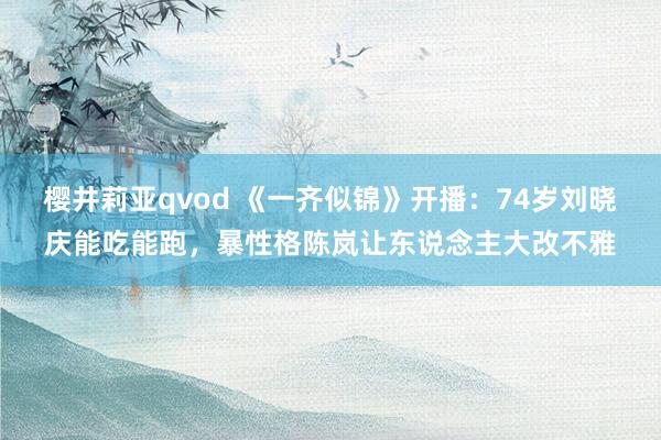 樱井莉亚qvod 《一齐似锦》开播：74岁刘晓庆能吃能跑，暴性格陈岚让东说念主大改不雅