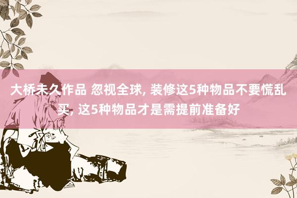 大桥未久作品 忽视全球, 装修这5种物品不要慌乱买, 这5种物品才是需提前准备好