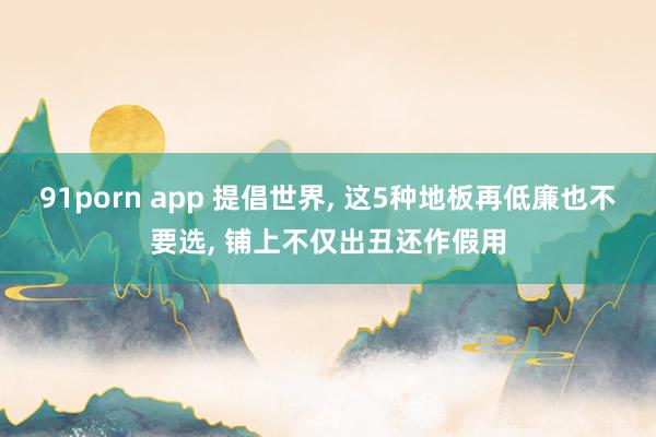 91porn app 提倡世界, 这5种地板再低廉也不要选, 铺上不仅出丑还作假用