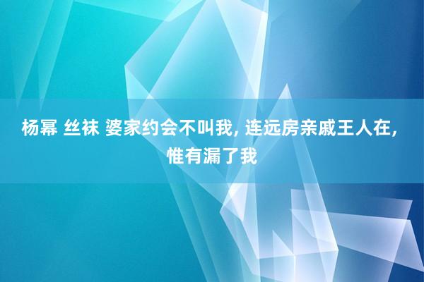 杨幂 丝袜 婆家约会不叫我, 连远房亲戚王人在, 惟有漏了我