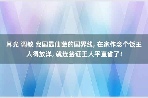 耳光 调教 我国最仙葩的国界线, 在家作念个饭王人得放洋, 就连签证王人平直省了!