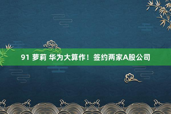 91 萝莉 华为大算作！签约两家A股公司