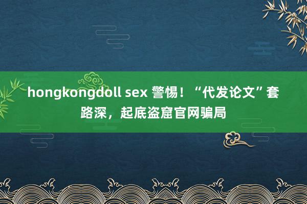 hongkongdoll sex 警惕！“代发论文”套路深，起底盗窟官网骗局