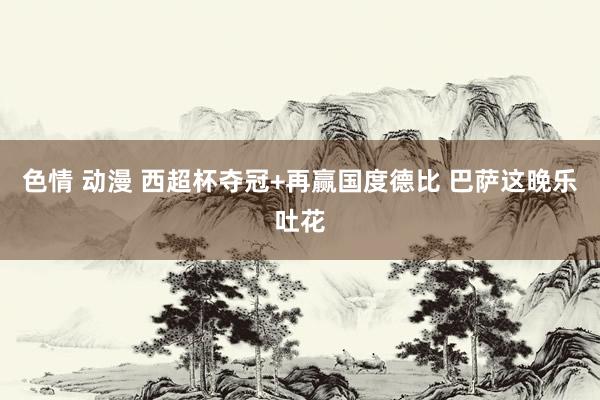 色情 动漫 西超杯夺冠+再赢国度德比 巴萨这晚乐吐花