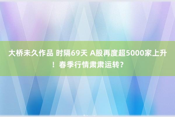 大桥未久作品 时隔69天 A股再度超5000家上升！春季行情肃肃运转？