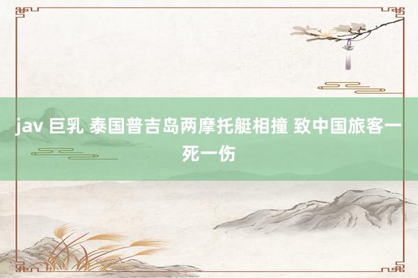 jav 巨乳 泰国普吉岛两摩托艇相撞 致中国旅客一死一伤