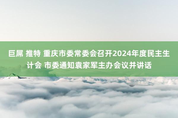 巨屌 推特 重庆市委常委会召开2024年度民主生计会 市委通知袁家军主办会议并讲话