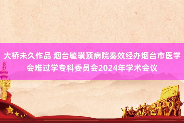 大桥未久作品 烟台毓璜顶病院奏效经办烟台市医学会难过学专科委员会2024年学术会议