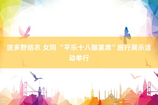 波多野结衣 女同 “平乐十八酿宴席”施行展示活动举行