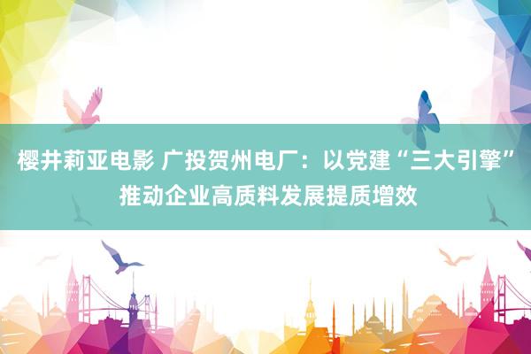 樱井莉亚电影 广投贺州电厂：以党建“三大引擎” 推动企业高质料发展提质增效