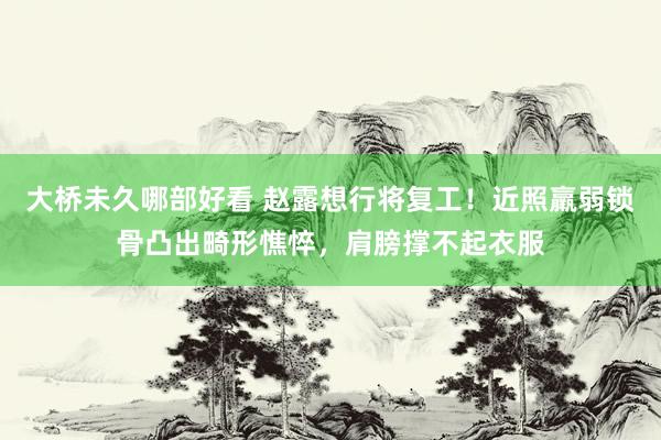 大桥未久哪部好看 赵露想行将复工！近照羸弱锁骨凸出畸形憔悴，肩膀撑不起衣服