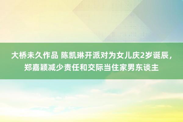 大桥未久作品 陈凯琳开派对为女儿庆2岁诞辰，郑嘉颖减少责任和交际当住家男东谈主