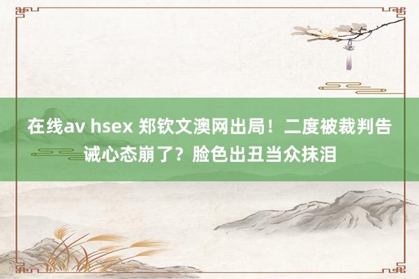 在线av hsex 郑钦文澳网出局！二度被裁判告诫心态崩了？脸色出丑当众抹泪