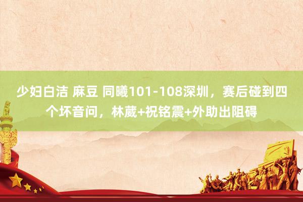 少妇白洁 麻豆 同曦101-108深圳，赛后碰到四个坏音问，林葳+祝铭震+外助出阻碍