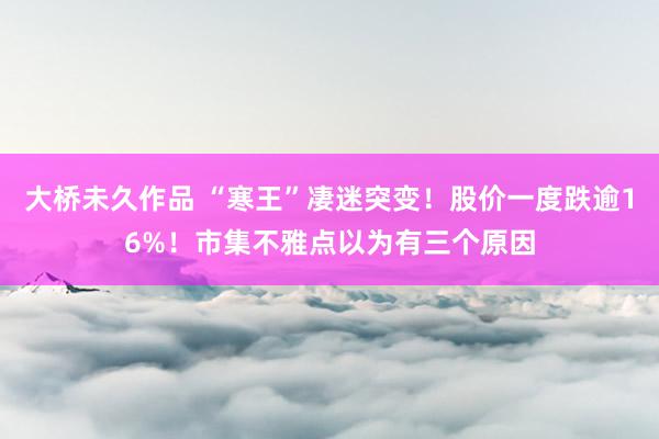 大桥未久作品 “寒王”凄迷突变！股价一度跌逾16%！市集不雅点以为有三个原因