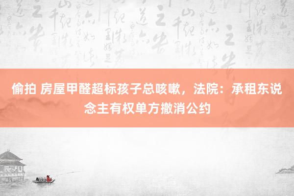 偷拍 房屋甲醛超标孩子总咳嗽，法院：承租东说念主有权单方撤消公约