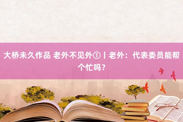 大桥未久作品 老外不见外①丨老外：代表委员能帮个忙吗？