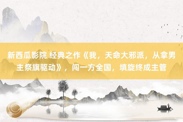 新西瓜影院 经典之作《我，天命大邪派，从拿男主祭旗驱动》，闯一方全国，填旋终成主管