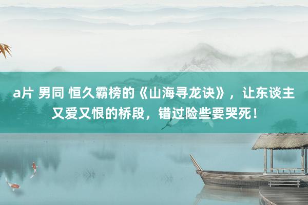 a片 男同 恒久霸榜的《山海寻龙诀》，让东谈主又爱又恨的桥段，错过险些要哭死！