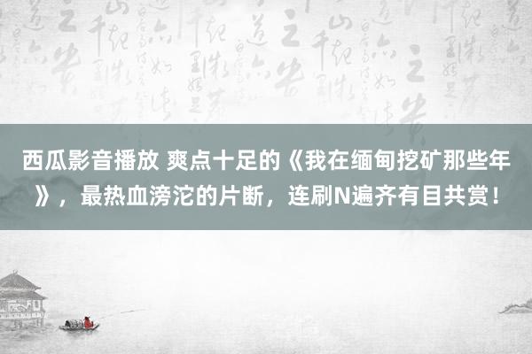 西瓜影音播放 爽点十足的《我在缅甸挖矿那些年》，最热血滂沱的片断，连刷N遍齐有目共赏！
