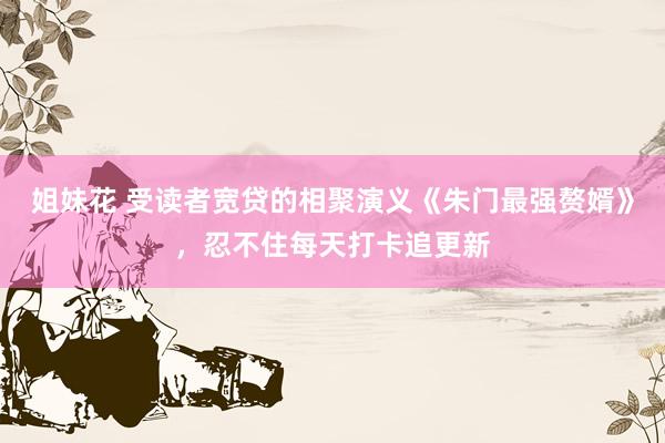 姐妹花 受读者宽贷的相聚演义《朱门最强赘婿》，忍不住每天打卡追更新