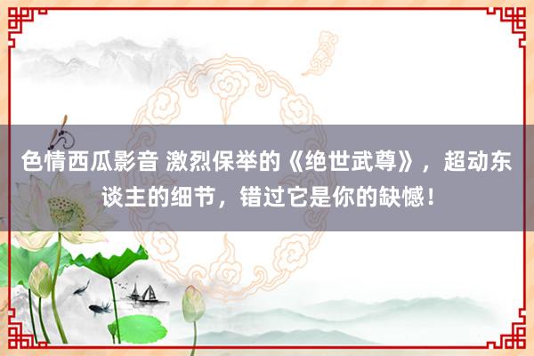 色情西瓜影音 激烈保举的《绝世武尊》，超动东谈主的细节，错过它是你的缺憾！