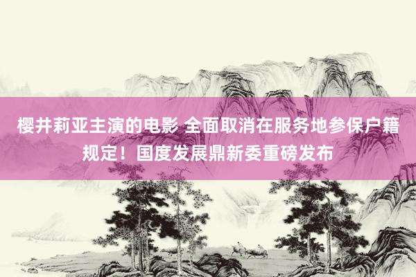 樱井莉亚主演的电影 全面取消在服务地参保户籍规定！国度发展鼎新委重磅发布