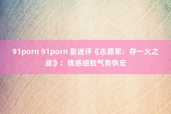 91porn 91porn 影迷评《志愿军：存一火之战》：情感细致气势恢宏