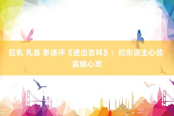 巨乳 乳首 影迷评《进出吉祥》：扣东谈主心弦 震撼心灵