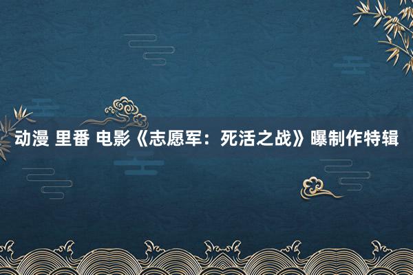 动漫 里番 电影《志愿军：死活之战》曝制作特辑